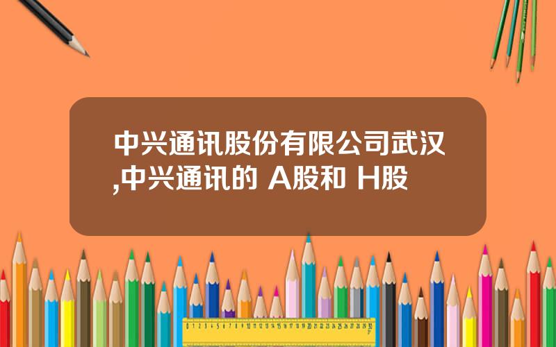 中兴通讯股份有限公司武汉,中兴通讯的 A股和 H股